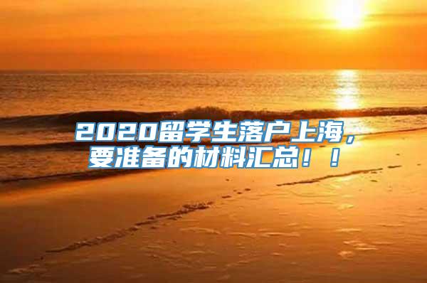 2020留学生落户上海，要准备的材料汇总！！