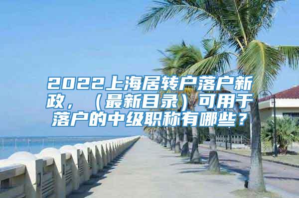 2022上海居转户落户新政，（最新目录）可用于落户的中级职称有哪些？