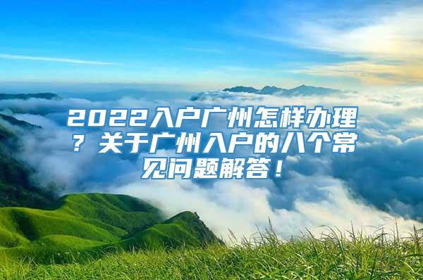 2022入户广州怎样办理？关于广州入户的八个常见问题解答！