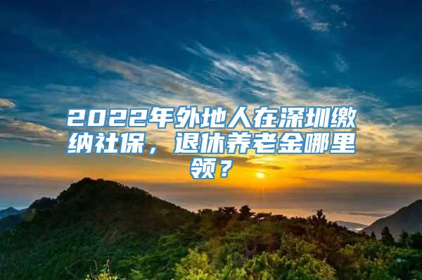 2022年外地人在深圳缴纳社保，退休养老金哪里领？