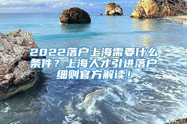 2022落户上海需要什么条件？上海人才引进落户细则官方解读！