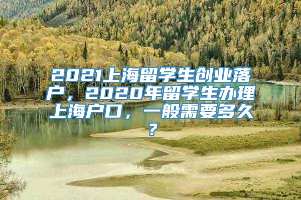 2021上海留学生创业落户，2020年留学生办理上海户口，一般需要多久？