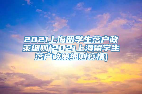 2021上海留学生落户政策细则(2021上海留学生落户政策细则疫情)