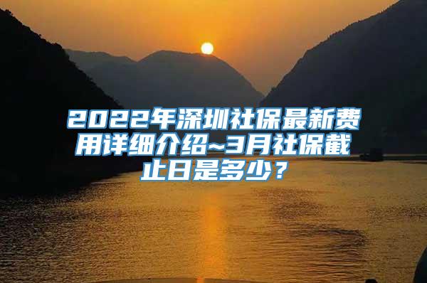 2022年深圳社保最新费用详细介绍~3月社保截止日是多少？