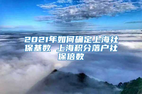 2021年如何确定上海社保基数 上海积分落户社保倍数