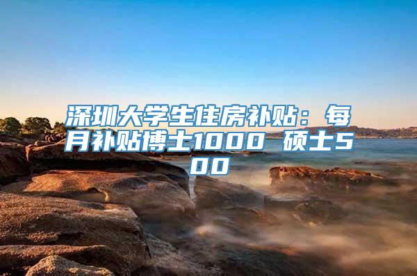 深圳大学生住房补贴：每月补贴博士1000 硕士500