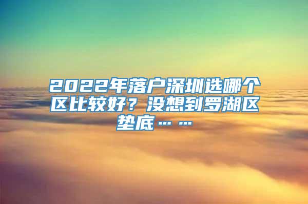 2022年落户深圳选哪个区比较好？没想到罗湖区垫底……