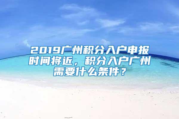 2019广州积分入户申报时间将近，积分入户广州需要什么条件？