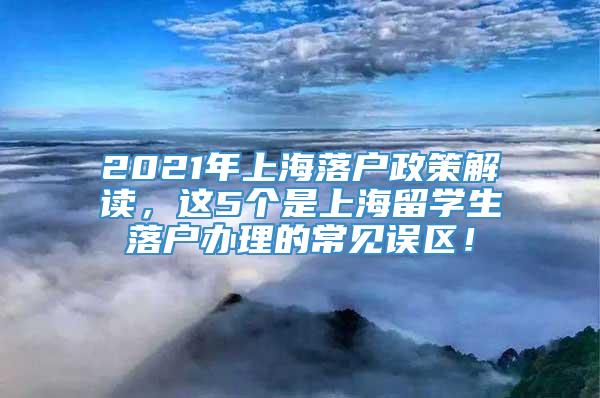 2021年上海落户政策解读，这5个是上海留学生落户办理的常见误区！