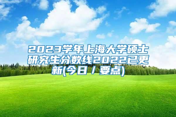 2023学年上海大学硕士研究生分数线2022已更新(今日／要点)