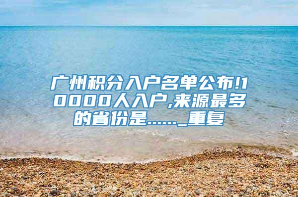 广州积分入户名单公布!10000人入户,来源最多的省份是......_重复