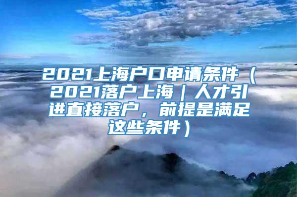 2021上海户口申请条件（2021落户上海｜人才引进直接落户，前提是满足这些条件）