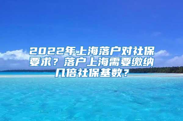 2022年上海落户对社保要求？落户上海需要缴纳几倍社保基数？