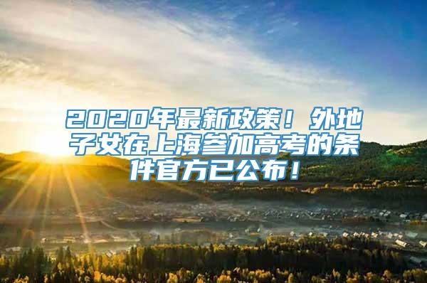 2020年最新政策！外地子女在上海参加高考的条件官方已公布！