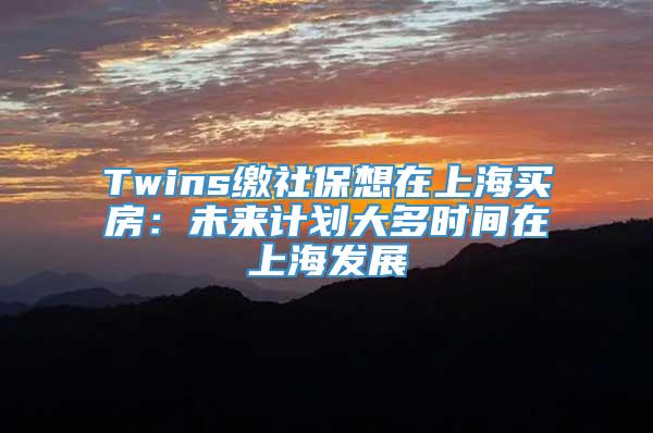 Twins缴社保想在上海买房：未来计划大多时间在上海发展