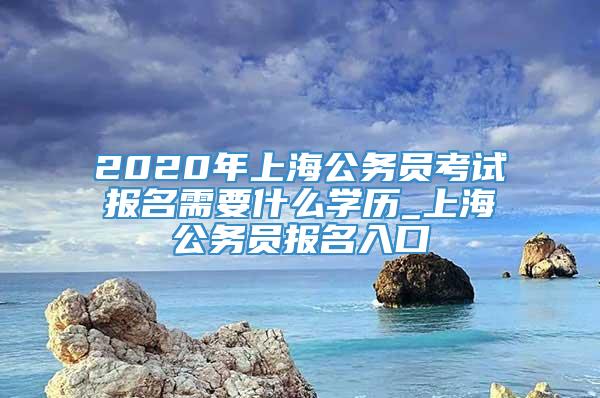 2020年上海公务员考试报名需要什么学历_上海公务员报名入口