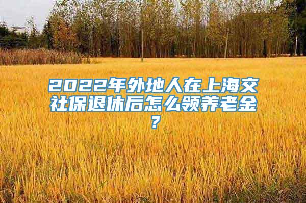 2022年外地人在上海交社保退休后怎么领养老金？