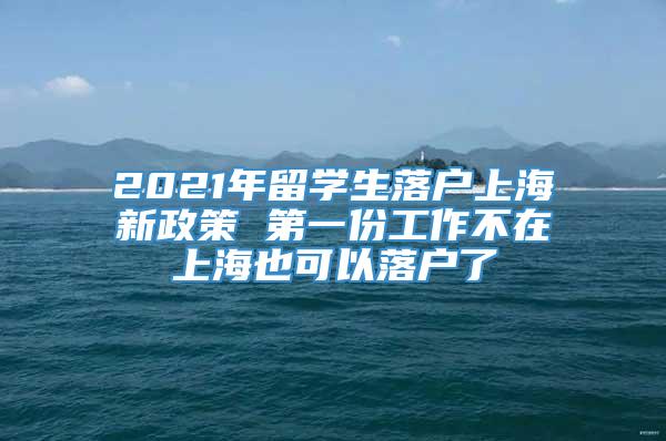 2021年留学生落户上海新政策 第一份工作不在上海也可以落户了