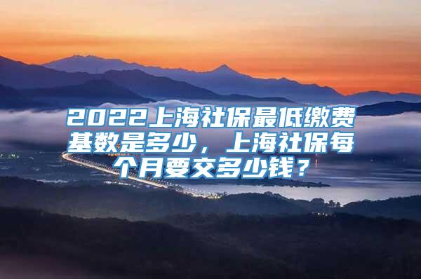 2022上海社保最低缴费基数是多少，上海社保每个月要交多少钱？