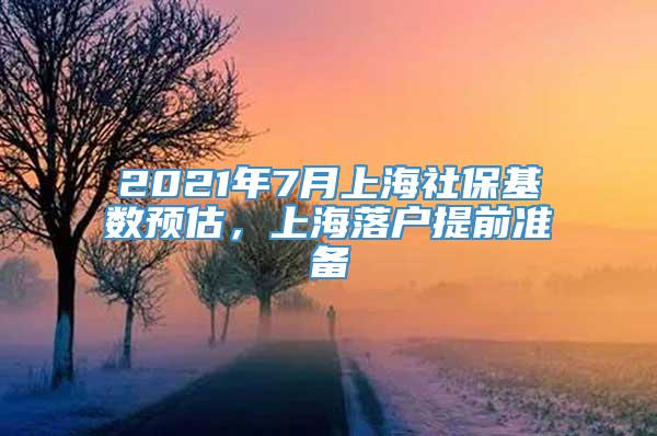 2021年7月上海社保基数预估，上海落户提前准备