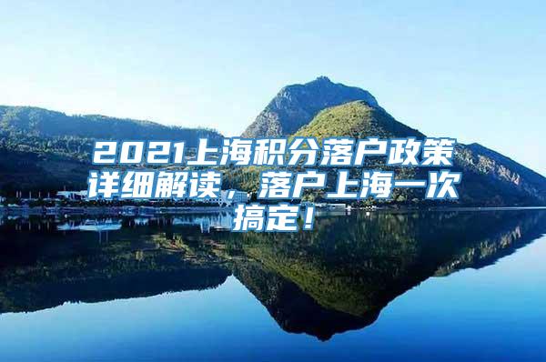 2021上海积分落户政策详细解读，落户上海一次搞定！