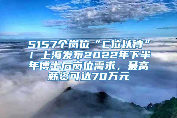 5157个岗位“C位以待”！上海发布2022年下半年博士后岗位需求，最高薪资可达70万元