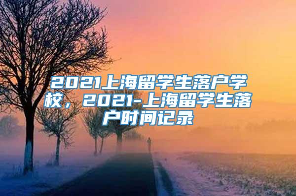 2021上海留学生落户学校，2021-上海留学生落户时间记录