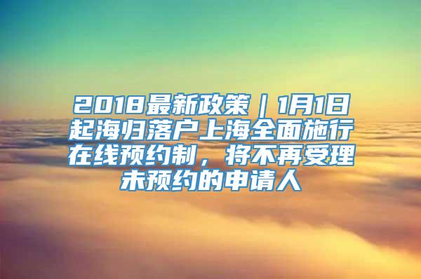 2018最新政策｜1月1日起海归落户上海全面施行在线预约制，将不再受理未预约的申请人