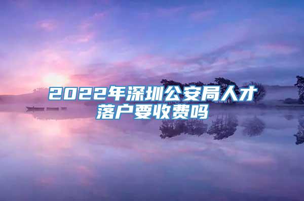 2022年深圳公安局人才落户要收费吗