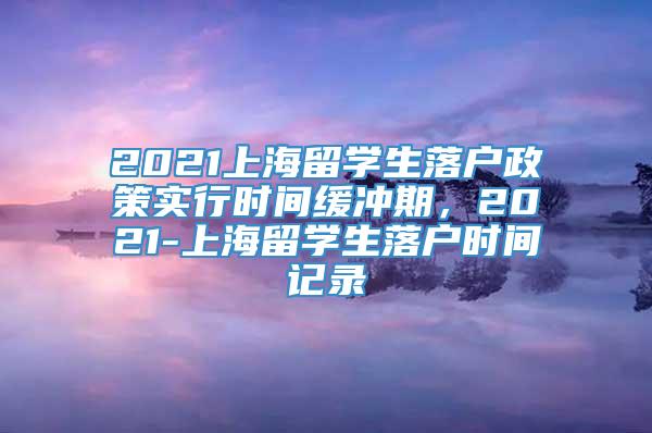 2021上海留学生落户政策实行时间缓冲期，2021-上海留学生落户时间记录