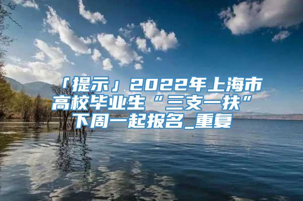 「提示」2022年上海市高校毕业生“三支一扶”下周一起报名_重复
