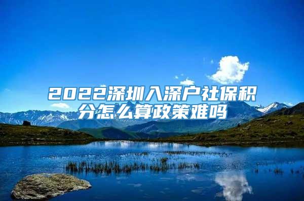 2022深圳入深户社保积分怎么算政策难吗