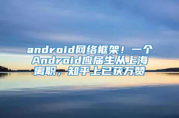 android网络框架！一个Android应届生从上海离职，知乎上已获万赞