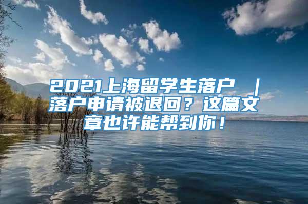 2021上海留学生落户 ｜落户申请被退回？这篇文章也许能帮到你！