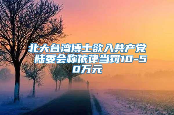 北大台湾博士欲入共产党 陆委会称依律当罚10-50万元
