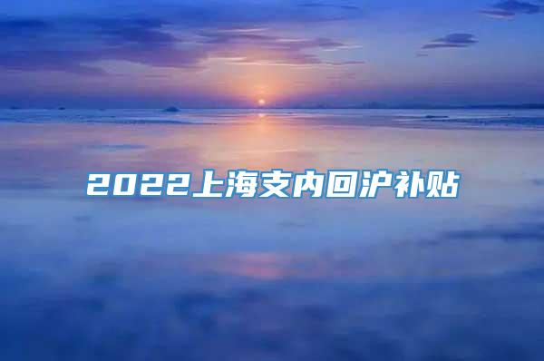 2022上海支内回沪补贴