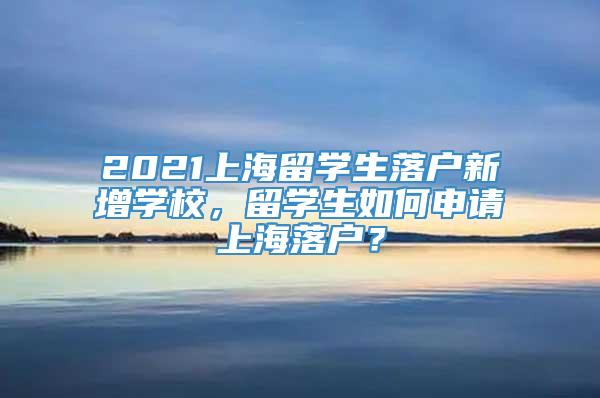 2021上海留学生落户新增学校，留学生如何申请上海落户？
