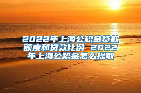 2022年上海公积金贷款额度和贷款比例 2022年上海公积金怎么提取