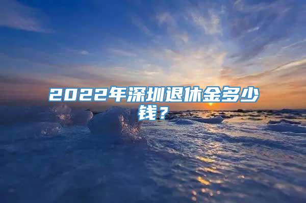 2022年深圳退休金多少钱？