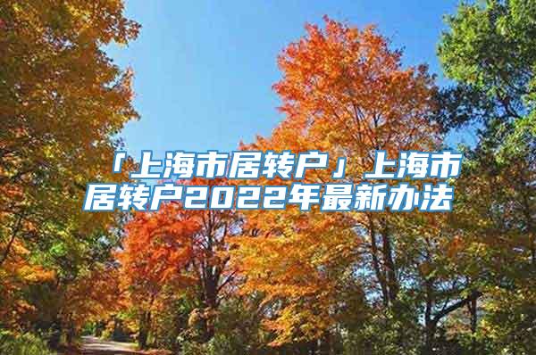 「上海市居转户」上海市居转户2022年最新办法