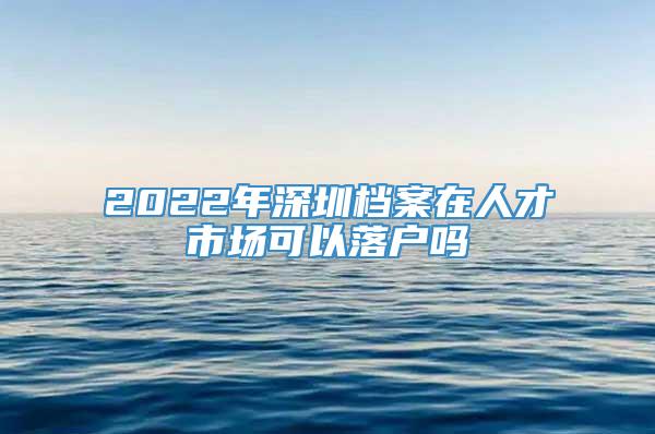 2022年深圳档案在人才市场可以落户吗