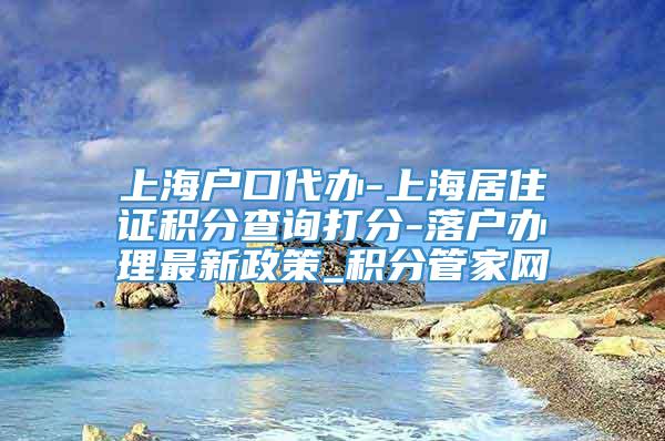 上海户口代办-上海居住证积分查询打分-落户办理最新政策_积分管家网