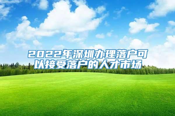 2022年深圳办理落户可以接受落户的人才市场