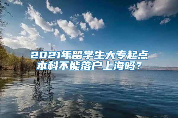 2021年留学生大专起点本科不能落户上海吗？