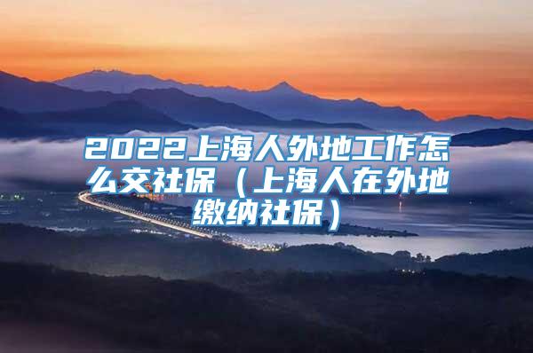 2022上海人外地工作怎么交社保（上海人在外地缴纳社保）