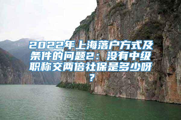 2022年上海落户方式及条件的问题2：没有中级职称交两倍社保是多少呀？