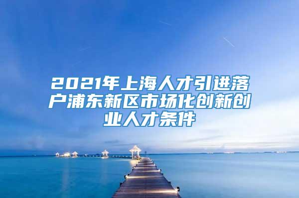 2021年上海人才引进落户浦东新区市场化创新创业人才条件