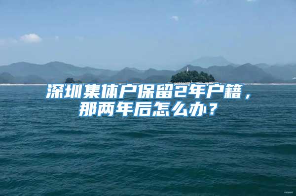 深圳集体户保留2年户籍，那两年后怎么办？