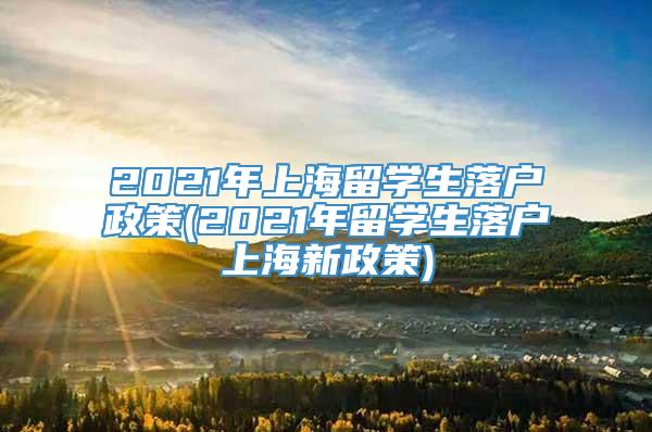 2021年上海留学生落户政策(2021年留学生落户上海新政策)