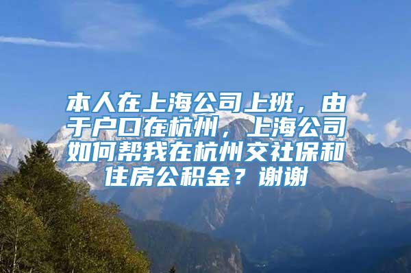 本人在上海公司上班，由于户口在杭州，上海公司如何帮我在杭州交社保和住房公积金？谢谢